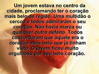 Um jovem estava no centro da cidade, proclamando ter o coração mais belo da região. Uma multidão o cercou e todos admiraram o seu coração. Não havia marca ou qualquer outro defeito. Todos concordaram que aquele era o coração mais belo que já tinham visto. O jovem ficou muito orgulhoso por seu belo coração.  