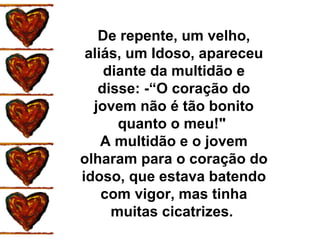 De repente, um velho, aliás, um Idoso, apareceu diante da multidão e disse: -“O coração do jovem não é tão bonito quanto o meu!"  A multidão e o jovem olharam para o coração do idoso, que estava batendo com vigor, mas tinha muitas cicatrizes.  