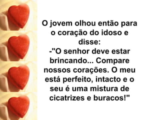 O jovem olhou então para o coração do idoso e disse: -"O senhor deve estar brincando... Compare nossos corações. O meu está perfeito, intacto e o seu é uma mistura de cicatrizes e buracos!" 