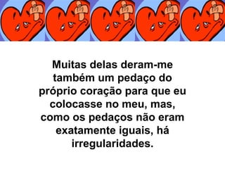 Muitas delas deram-me também um pedaço do próprio coração para que eu colocasse no meu, mas, como os pedaços não eram exatamente iguais, há irregularidades. 