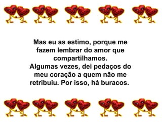 Mas eu as estimo, porque me fazem lembrar do amor que compartilhamos. Algumas vezes, dei pedaços do meu coração a quem não me retribuiu. Por isso, há buracos.  
