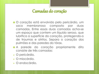 Camadas do coração
 O coração está envolvido pelo pericárdio, um
saco membranoso composto por duas
camadas. Entre essas duas camadas acha-se
um espaço que contem um líquido seroso, que
lubrifica a superfície do coração, protegendo-o
de traumas e atritos. Separa o coração dos
pulmões e das paredes do tórax.
 A parede do coração propriamente dito
consiste de três camadas:
 O pericárdio.
 O miocárdio.
 O endocárdio.
 