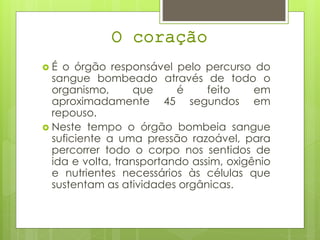 O coração
 É o órgão responsável pelo percurso do
sangue bombeado através de todo o
organismo, que é feito em
aproximadamente 45 segundos em
repouso.
 Neste tempo o órgão bombeia sangue
suficiente a uma pressão razoável, para
percorrer todo o corpo nos sentidos de
ida e volta, transportando assim, oxigênio
e nutrientes necessários às células que
sustentam as atividades orgânicas.
 