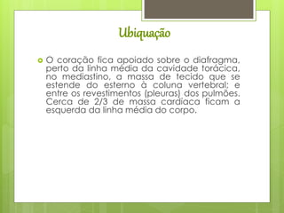 Ubiquação
 O coração fica apoiado sobre o diafragma,
perto da linha média da cavidade torácica,
no mediastino, a massa de tecido que se
estende do esterno à coluna vertebral; e
entre os revestimentos (pleuras) dos pulmões.
Cerca de 2/3 de massa cardíaca ficam a
esquerda da linha média do corpo.
 