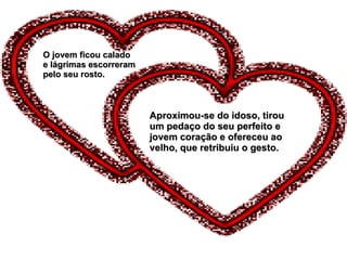 O jovem ficou calado e lágrimas escorreram pelo seu rosto. Aproximou-se do idoso, tirou um pedaço do seu perfeito e jovem coração e ofereceu ao velho, que retribuiu o gesto. 