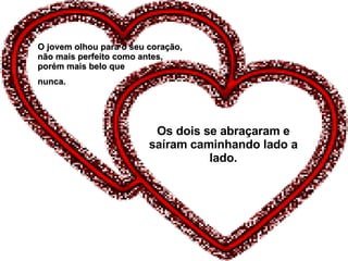 Os dois se abraçaram e saíram caminhando lado a lado. O jovem olhou para o seu coração, não mais perfeito como antes, porém mais belo que  nunca. 