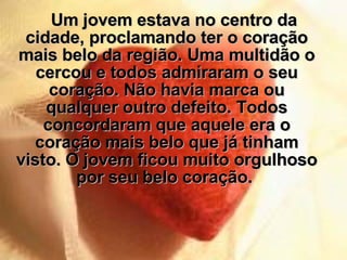 Um jovem estava no centro da cidade, proclamando ter o coração mais belo da região. Uma multidão o cercou e todos admiraram o seu coração. Não havia marca ou qualquer outro defeito. Todos concordaram que aquele era o coração mais belo que já tinham visto. O jovem ficou muito orgulhoso por seu belo coração.  