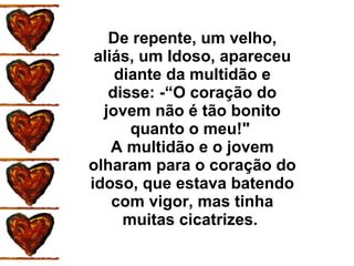 De repente, um velho, aliás, um Idoso, apareceu diante da multidão e disse: -“O coração do jovem não é tão bonito quanto o meu!"  A multidão e o jovem olharam para o coração do idoso, que estava batendo com vigor, mas tinha muitas cicatrizes.  
