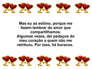 Mas eu as estimo, porque me fazem lembrar do amor que compartilhamos. Algumas vezes, dei pedaços do meu coração a quem não me retribuiu. Por isso, há buracos.  