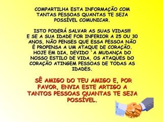 COMPARTILHA ESTA INFORMAÇÃO COM TANTAS PESSOAS QUANTAS TE SEJA POSSÍVEL COMUNICAR. ISTO PODERÁ SALVAR AS SUAS VIDAS!!! E SE A SUA IDADE FOR INFERIOR A 25 OU 30 ANOS, NÃO PENSES QUE ESSA PESSOA NÃO É PROPENSA A UM ATAQUE DE CORAÇÃO. HOJE EM DIA, DEVIDO `A MUDANÇA DO NOSSO ESTILO DE VIDA, OS ATAQUES DO CORAÇÃO ATINGEM PESSOAS DE TODAS AS IDADES. SÊ AMIGO DO TEU AMIGO E, POR FAVOR, ENVIA ESTE ARTIGO A TANTOS PESSOAS QUANTAS TE SEJA POSSÍVEL. 