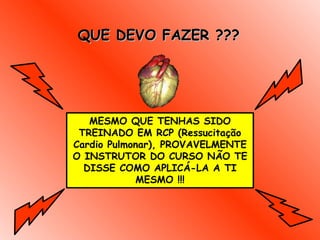QUE DEVO FAZER ??? MESMO QUE TENHAS SIDO TREINADO EM RCP (Ressucitação Cardio Pulmonar), PROVAVELMENTE O INSTRUTOR DO CURSO NÃO TE DISSE COMO APLICÁ-LA A TI MESMO !!! 