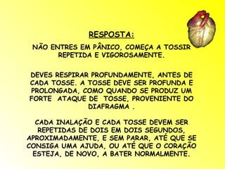 RESPOSTA: NÃO ENTRES EM PÂNICO, COMEÇA A TOSSIR REPETIDA E VIGOROSAMENTE. DEVES RESPIRAR PROFUNDAMENTE, ANTES DE CADA TOSSE. A TOSSE DEVE SER PROFUNDA E PROLONGADA, COMO QUANDO SE PRODUZ UM FORTE  ATAQUE DE  TOSSE, PROVENIENTE DO DIAFRAGMA . CADA INALAÇÃO E CADA TOSSE DEVEM SER REPETIDAS DE DOIS EM DOIS SEGUNDOS, APROXIMADAMENTE, E SEM PARAR, ATÉ QUE SE CONSIGA UMA AJUDA, OU ATÉ QUE O CORAÇÃO ESTEJA, DE NOVO, A BATER NORMALMENTE. 
