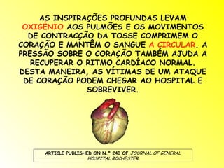 AS INSPIRAÇÕES PROFUNDAS LEVAM  OXIGÉNIO  AOS PULMÕES E OS MOVIMENTOS DE CONTRACÇÃO DA TOSSE COMPRIMEM O CORAÇÃO E MANTÊM O SANGUE  A CIRCULAR . A PRESSÃO SOBRE O CORAÇÃO TAMBÉM AJUDA A RECUPERAR O RITMO CARDÍACO NORMAL. DESTA MANEIRA, AS VÍTIMAS DE UM ATAQUE DE CORAÇÃO PODEM CHEGAR AO HOSPITAL E SOBREVIVER. ARTICLE PUBLISHED ON N.º 240 OF  JOURNAL OF GENERAL HOSPITAL ROCHESTER 