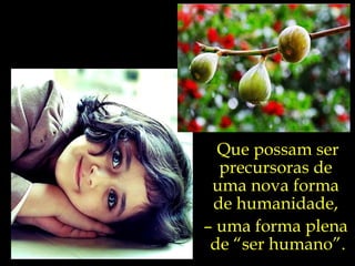 Que possam ser precursoras de  uma nova forma  de humanidade,  –  uma forma plena  de “ser humano”. 