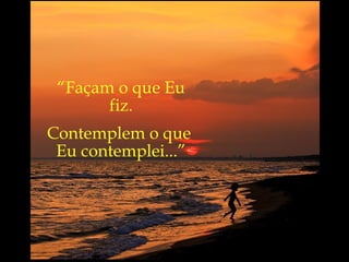 “ Façam o que Eu fiz. Contemplem o que  Eu contemplei...” 