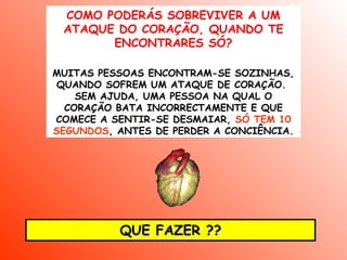 COMO PODERÁS SOBREVIVER A UM
 ATAQUE DO CORAÇÃO, QUANDO TE
       ENCONTRARES SÓ?

MUITAS PESSOAS ENCONTRAM-SE SOZINHAS,
 QUANDO SOFREM UM ATAQUE DE CORAÇÃO.
    SEM AJUDA, UMA PESSOA NA QUAL O
  CORAÇÃO BATA INCORRECTAMENTE E QUE
COMECE A SENTIR-SE DESMAIAR, SÓ TEM 10
SEGUNDOS, ANTES DE PERDER A CONCIÊNCIA.




          QUE FAZER ??
 