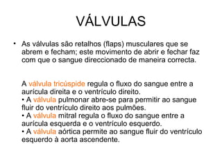 VÁLVULAS
• As válvulas são retalhos (flaps) musculares que se
  abrem e fecham; este movimento de abrir e fechar faz
  com que o sangue direccionado de maneira correcta.


  A válvula tricúspide regula o fluxo do sangue entre a
  aurícula direita e o ventrículo direito.
  • A válvula pulmonar abre-se para permitir ao sangue
  fluir do ventrículo direito aos pulmões.
  • A válvula mitral regula o fluxo do sangue entre a
  aurícula esquerda e o ventrículo esquerdo.
  • A válvula aórtica permite ao sangue fluir do ventrículo
  esquerdo à aorta ascendente.
 