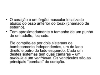 • O coração é um órgão muscular localizado
  abaixo do osso anterior do tórax (chamado de
  esterno).
• Tem aproximadamente o tamanho de um punho
  de um adulto, fechado.
 Ele compõe-se por dois sistemas de
 bombeamento independentes, um do lado
 direito e outro do lado esquerdo. Cada um
 destes sistemas tem duas câmaras – um
 auricula e um ventrículo. Os ventrículos são as
 principais “bombas” do coração.
 
