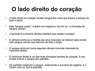 O lado direito do coração
•   O lado direito do coração recebe sangue das veias que trazem o sangue de
    todo o corpo.

•   Este "sangue usado " é pobre em oxigénio e rico em co - é chamado de
    sangue venoso.

•   A aurícula é a primeira câmara cardíaca que recebe o sangue.

•   A câmara enche-se a medida que seus músculos se relaxam para encher
    com sangue venoso que retornou de todo o corpo.

•   O sangue entra em numa segunda câmara muscular chamada de
    ventrículo direito.

•   O ventrículo direito é um das duas principais bombas do coração. A sua
    função é levar o sangue aos pulmões.

•   Os pulmões oxigenam o sangue, restaurando a sua taxa de oxigénio, e o
    trocam com co, que é expirado.
 