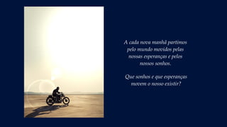 A cada nova manhã partimos
pelo mundo movidos pelas
nossas esperanças e pelos
nossos sonhos.
Que sonhos e que esperanças
movem o nosso existir?
 