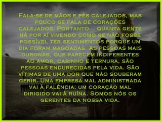 Fala-se de mãos e pés calejados, masFala-se de mãos e pés calejados, mas
pouco se fala de coraçõespouco se fala de corações
calejados. Portanto... quanta gentecalejados. Portanto... quanta gente
há por aí vivendo como se não fossehá por aí vivendo como se não fosse
possível ter sentimentos porque umpossível ter sentimentos porque um
dia foram magoadas. As pessoas maisdia foram magoadas. As pessoas mais
duronas, que parecem indiferentesduronas, que parecem indiferentes
ao amor, carinho e ternura, sãoao amor, carinho e ternura, são
pessoas endurecidas pela vida. Sãopessoas endurecidas pela vida. São
vítimas de uma dor que não souberamvítimas de uma dor que não souberam
gerir. Uma empresa mal administradagerir. Uma empresa mal administrada
vai à falência; um coração malvai à falência; um coração mal
dirigido vai à ruína. Somos nós osdirigido vai à ruína. Somos nós os
gerentes da nossa vida.gerentes da nossa vida.
 