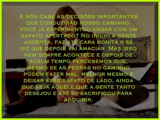 A nós cabe as decisões importantesA nós cabe as decisões importantes
que conduzirão nosso caminho.que conduzirão nosso caminho.
Você já experimentou andar com umVocê já experimentou andar com um
sapato apertado? No início a gentesapato apertado? No início a gente
agüenta, faz até cara bonita e seagüenta, faz até cara bonita e se
diz que depois vai amaciar. Mas issodiz que depois vai amaciar. Mas isso
nem sempre acontece e depois denem sempre acontece e depois de
algum tempo percebemos que,algum tempo percebemos que,
mesmo se as pedras no caminhomesmo se as pedras no caminho
podem fazer mal, melhor mesmo épodem fazer mal, melhor mesmo é
deixar esse sapato de lado, aindadeixar esse sapato de lado, ainda
que seja aquele que a gente tantoque seja aquele que a gente tanto
desejou e até se sacrificou paradesejou e até se sacrificou para
adquirir.adquirir.
 