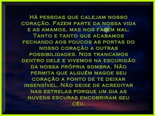 Há pessoas que calejam nossoHá pessoas que calejam nosso
coração. Fazem parte da nossa vidacoração. Fazem parte da nossa vida
e as amamos, mas nos fazem mal.e as amamos, mas nos fazem mal.
Tanto e tanto que acabamosTanto e tanto que acabamos
fechando aos poucos as portas dofechando aos poucos as portas do
nosso coração a outrasnosso coração a outras
possibilidades. Nos trancamospossibilidades. Nos trancamos
dentro dele e vivemos na escuridãodentro dele e vivemos na escuridão
da nossa própria sombra. Nãoda nossa própria sombra. Não
permita que alguém magoe seupermita que alguém magoe seu
coração a ponto de te deixarcoração a ponto de te deixar
insensível. Não deixe de acreditarinsensível. Não deixe de acreditar
nas estrelas porque um dia asnas estrelas porque um dia as
nuvens escuras encobriram seunuvens escuras encobriram seu
céu.céu.
 
