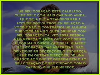 Se seu coração está calejado,Se seu coração está calejado,
cuide dele com mais carinho ainda.cuide dele com mais carinho ainda.
Que seja ele a transformar aQue seja ele a transformar a
atitude dos outros em relação aatitude dos outros em relação a
você e não o contrário! Se alguémvocê e não o contrário! Se alguém
que você ama só quer brincar comque você ama só quer brincar com
seu coração, talvez essa pessoaseu coração, talvez essa pessoa
não mereça o amor que você sente.não mereça o amor que você sente.
E por mais difícil que seja, guardeE por mais difícil que seja, guarde
seu coração das asperezas, nãoseu coração das asperezas, não
deixe que as decepções o endureça.deixe que as decepções o endureça.
Olhe em outras direções, dê umaOlhe em outras direções, dê uma
chance aos que te querem bem e aochance aos que te querem bem e ao
seu coração de ser cuidado com oseu coração de ser cuidado com o
carinho que ele merece.carinho que ele merece.
 