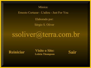 Música:Música:
Ernesto Cortazar - L'adieu - Just For YouErnesto Cortazar - L'adieu - Just For You
Elaborado por:Elaborado por:
Sérgio S. OliverSérgio S. Oliver
ssoliver@terra.com.brssoliver@terra.com.br
ReiniciarReiniciar Visite o Site:Visite o Site:
Letícia ThompsonLetícia Thompson
SairSair
 