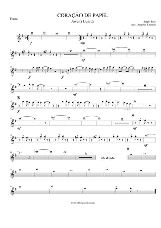 &
# c .. ..
w
f
w w w
Œ
œ
>
J
œ
.
‰ Œ
P
Œ
œ
>
J
œ
.
‰ Œ Œ
œ
>
J
œ
.
‰ Œ Œ
œ
>
J
œ
.
‰ Œ
&
#
9
Œ
œ
#>
J
œ
.
‰ Œ Œ
œ
#>
J
œ
.
‰ Œ
2 w
F
w w
b w w
&
#
18
∑ Œ
œ
J
œ œ
J
œ
f
J
œ .
œ
Ó Œ ‰ J
œ
.
J
œ
. œ
J
œ
f
œ œ
J
œ
. œ
J
œ
. œ œ
J
œ
. œ
J
œ œ œ œ œ ˙
Œ
œ
J
œ
# . œ
J
œ
&
#
26 œ œ
J
œ
. œ
J
œ ˙
Ó ∑
w
F
.
˙
Œ
w
b w 6
&
#
39
%
Œ
œ
J
œ
. œ
J
œ
f
J
œ œ
J
œ œ
Œ Œ
œ
J
œ
. œ
J
œ
J
œ œ
J
œ œ
Œ Œ
œ
J
œ
. œ
J
œ ˙ œ œ œ
3
w
∑
&
#
47 w
F
.
˙
Œ
w
b w w w 2
fi
Œ
œ
>
J
œ
.
‰ Œ
F
&
#
56
Œ
œ
>
J
œ
.
‰ Œ Œ
œ
>
J
œ
.
‰ Œ Œ
œ
>
J
œ
.
‰ Œ Œ
œ
#>
J
œ
.
‰ Œ Œ
œ
#>
J
œ
.
‰ Œ Œ
œ
>
J
œ
.
‰ Œ Œ
œ
>
J
œ
.
‰ Œ
w
F
&
#
64 .
˙
Œ
w
b w w
D.S. al Coda
4
fi
w w
&
#
75 w w w w w w w w
&
#
83 w w
w .
œ
>
J
œ
.
Ó
CORAÇÃO DE PAPEL
Sérgio Reis
© 2012 Diógenes Catunda
Flauta
Jovem Guarda
Arr.: Diógenes Catunda
 