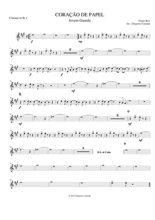 &
###
c .. ..
w
f
w w w Œ œ
>
J
œ
.
‰ Œ
P
Œ œ
>
J
œ
.
‰ Œ Œ œ
>
J
œ
.
‰ Œ Œ œ
>
J
œ
.
‰ Œ
&
###
9
Œ
œ
>
J
œ
.
‰ Œ Œ
œ
>
J
œ
.
‰ Œ
2 w
F
w w
n w w
&
##
#
18
∑ Œ œ
J
œ œ
J
œ
f
J
œ .
œ Ó Œ ‰ j
œ
.
j
œ
. œ J
œ
f
œ œ
J
œ
. œ j
œ
. œ œ
J
œ
. œ
J
œ œ œ œ œ ˙ Œ œ
J
œ
# . œ J
œ
&
##
#
26
œ œ J
œ
. œ
J
œ ˙ Ó ∑
w
F
.
˙
Œ
w
n w 6
&
###
39
%
Œ œ
J
œ
. œ
J
œ
f
J
œ œ
J
œ œ Œ Œ œ
J
œ
. œ
J
œ
J
œ œ
J
œ œ Œ Œ œ
J
œ
. œ
J
œ ˙ œ œ œ
3
w ∑
&
###
47
w
F
.
˙ Œ w
n w w w 2
fi
Œ œ
>
J
œ
.
‰ Œ
F
&
##
#
56
Œ œ
>
J
œ
.
‰ Œ Œ œ
>
J
œ
.
‰ Œ Œ œ
>
J
œ
.
‰ Œ Œ
œ
>
J
œ
.
‰ Œ Œ
œ
>
J
œ
.
‰ Œ Œ
œ
>
J
œ
.
‰ Œ Œ
œ
>
J
œ
.
‰ Œ
w
F
&
###
64
.
˙ Œ w
n w w
D.S. al Coda
4
fi
w w
&
##
#
75
w w w w w w w w
&
###
83
w w w .
œ
>
J
œ
.
Ó
CORAÇÃO DE PAPEL
Sérgio Reis
© 2012 Diógenes Catunda
Clarinet in Bb 1
Jovem Guarda
Arr.: Diógenes Catunda
 