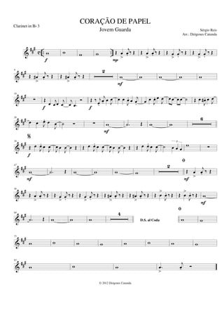 &
###
c .. ..
w
f
w w w Œ œ
>
j
œ
. ‰ Œ
P
Œ œ
>
j
œ
. ‰ Œ Œ œ
>
j
œ
.
‰ Œ Œ œ
>
j
œ
.
‰ Œ
&
###
9
Œ œ
#
>
j
œ
. ‰ Œ Œ œ
#
>
j
œ
. ‰ Œ
2
w
F
w w w w
&
##
#
18
∑ Œ
œ j
œ œ j
œ
f
j
œ .
œ
Ó Œ ‰ j
œ
.
j
œ
. œ J
œ
f
œ œ
J
œ
. œ j
œ
. œ œ
J
œ
. œ
J
œ œ œ œ œ ˙ Œ œ
J
œ
# . œ J
œ
&
##
#
26
œ œ J
œ
. œ
J
œ ˙ Ó ∑ w
F
.
˙ Œ w w
6
&
###
39
%
Œ œ
J
œ
. œ
J
œ
f
J
œ œ
J
œ œ Œ Œ œ
J
œ
. œ
J
œ
J
œ œ
J
œ œ Œ Œ œ
J
œ
. œ
J
œ ˙ œ œ œ
3
w ∑
&
###
47
w
F
.
˙ Œ w w w w
2
fi
Œ œ
>
j
œ
. ‰ Œ
F
&
##
#
56
Œ œ
>
j
œ
. ‰ Œ Œ œ
>
j
œ
.
‰ Œ Œ œ
>
j
œ
.
‰ Œ Œ œ
#
>
j
œ
. ‰ Œ Œ œ
#
>
j
œ
. ‰ Œ Œ œ
>
J
œ
. ‰ Œ Œ œ
>
J
œ
. ‰ Œ w
F
&
###
64
.
˙ Œ w w w D.S. al Coda
4
fi
w w
&
##
#
75
w w w w w w w w
&
###
83
w w w .
œ
>
j
œ
. Ó
CORAÇÃO DE PAPEL
Sérgio Reis
© 2012 Diógenes Catunda
Clarinet in Bb 3
Jovem Guarda
Arr.: Diógenes Catunda
 