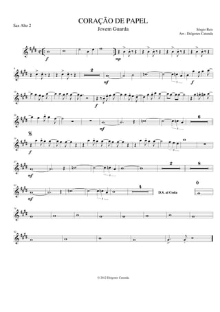 &
#### c .. ..
w
f
w ˙ œ œ w Œ œ
>
J
œ
. ‰ Œ
P
Œ œ
>
J
œ
. ‰ Œ Œ œ
>
J
œ
. ‰ Œ Œ œ
>
J
œ
. ‰ Œ
&
####
9
Œ œ
>
J
œ
. ‰ Œ Œ œ
>
J
œ
. ‰ Œ
2
w
F
˙ ˙ w
n ˙ œ œ
n œ
3
œ
œ
J
œ œ J
œ
f
&
##
##
18 œ œ
J
œ œ J
œ œ œ
J
œ œ
J
œ
J
œ .
œ Ó Œ ‰
J
œ
.
J
œ
. œ J
œ
f
œ œ
J
œ
. œ
J
œ
. œ œ
J
œ
. œ
J
œ œ œ œ œ ˙
Œ
œ
J
œ
n . œ
#
J
œ
&
##
##
26 œ œ J
œ
. œ
J
œ ˙
Ó ∑ w
F
.
˙ Œ w
n ˙ œ œ
n œ
3
6
&
####
39
%
Œ
œ
J
œ
. œ
J
œ
f
J
œ œ
J
œ œ Œ Œ
œ
J
œ
. œ
J
œ
J
œ œ
J
œ œ Œ Œ
œ
J
œ
. œ
J
œ ˙ œ œ œ
3
w
∑
&
####
47
w
F
.
˙ Œ w
n ˙ œ œ
n œ
3
w w
2 8
&
##
##
63
w
F
.
˙ Œ w
n ˙ œ œ
n œ
3
w D.S. al Coda
4 fi
w
&
####
74
w w w w w w w w
&
##
##
82
w w w w .
œ
>
j
œ
.
Ó
CORAÇÃO DE PAPEL
Sérgio Reis
© 2012 Diógenes Catunda
Sax Alto 2
Jovem Guarda
Arr.: Diógenes Catunda
 