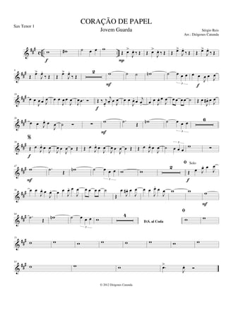 &
###
c .. ..
w
f
w
# ˙ œ œ w
Œ œ
>
J
œ
. ‰ Œ
P
Œ œ
>
J
œ
. ‰ Œ Œ œ
>
J
œ
.
‰ Œ Œ œ
>
J
œ
.
‰ Œ
&
###
9
Œ
œ
>
J
œ
.
‰ Œ Œ
œ
>
J
œ
.
‰ Œ
2 w
F
˙ ˙ w
n ˙ œ œ œ
3
œ œ
J
œ œ
J
œ
f
&
##
#
18
œ œ
J
œ œ J
œ œ œ
J
œ œ
J
œ
J
œ .
œ Ó Œ ‰ j
œ
.
j
œ
. œ J
œ
f
œ œ
J
œ
. œ j
œ
. œ œ
J
œ
. œ
J
œ œ œ œ œ ˙ Œ œ
J
œ
# . œ J
œ
&
##
#
26
œ œ J
œ
. œ
J
œ ˙ Ó ∑
w
F
.
˙
Œ
w
n ˙ œ œ œ
3
6
&
###
39
%
Œ œ
J
œ
. œ
J
œ
f
J
œ œ
J
œ œ Œ Œ œ
J
œ
. œ
J
œ
J
œ œ
J
œ œ Œ Œ œ
J
œ
. œ
J
œ ˙ œ œ œ
3
w ∑
&
###
47
w
F
.
˙ Œ w
n ˙ œ œ œ
3
w w
2
fi
Œ œ J
œ
. œ
J
œ
f
&
##
#
56 œ œ
J
œ
. œ
J
œ
. œ œ
J
œ
. œ
J
œ œ œ œ œ ˙
Œ
œ
J
œ
# . œ
J
œ œ œ
J
œ
. œ
J
œ w w w
F
&
###
64
.
˙ Œ w
n ˙ œ œ œ
3
w D.S. al Coda
4
fi
w w
&
##
#
75
w w w w w w w w
&
###
83
w w w .
œ
>
J
œ
. Ó
CORAÇÃO DE PAPEL
Sérgio Reis
© 2012 Diógenes Catunda
Sax Tenor 1
Jovem Guarda
Arr.: Diógenes Catunda
Solo
 
