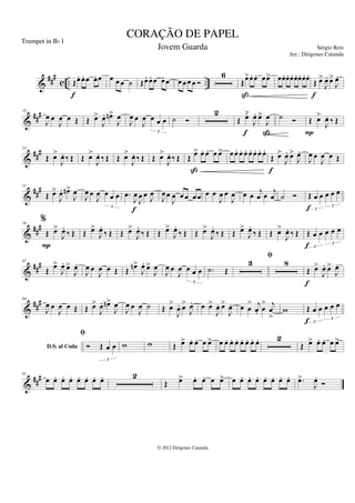 &
###
c .. ..
Œœ
. œ
. œ œ
. œ
f
œ œ œ ˙ Œœ
. œ
. œ œ
. œ œ œœ œ Ó
6
Œœ
>œ
. œ
. œœ
>
ß
œœ
. œ
. œ
. œ
. œ
. œ
. œ
.
Œ œ
>
J
œ
. œ
>
J
œ
.
f
&
###
14
J
œ œ
J
œ œ Œ Œ œ
>
J
œ
. œ
n>
J
œ
J
œ œ
J
œ œ œ œ
3
˙ Ó
2
Œ œ̆
J
œ
. œ
>
J
œ
f ß
˙ Ó Œ œ
>
J
œ
. ‰ Œ
P
&
##
#
23
Œ œ
>
J
œ
. ‰ Œ Œ œ
>
J
œ
. ‰ Œ Œ œ
>
J
œ
. ‰ Œ Œ œ
>
J
œ
. ‰ Œ Œ œ
> œ
. œ
. œ œ
>
ß
œ œ
. œ
. œ
. œ
. œ
. œ
. œ
.
Œ œ
>
J
œ
. œ
>
J
œ
.
f
J
œ œ
J
œ œ Œ
&
##
#
31
Œ œ
>
J
œ
. œ
n>
J
œ
J
œ œ
J
œ œ œ œ
3
.
œ
J
œ
J
œ œ J
œ
f
J
œ œ
J
œ œœ œœ œ œ
J
œ œ
J
œ œ œ
j
œ œ
j
œ ˙ Ó Œ œ œ œ œ œ
3
3
f
&
###
39
%
Œ œ
>
J
œ
.
‰ Œ
P
Œ œ
>
J
œ
.
‰ Œ Œ œ
>
J
œ
.
‰ Œ Œ œ
>
J
œ
.
‰ Œ Œ œ
>
J
œ
.
‰ Œ Œ œ
>
J
œ
.
‰ Œ Œ œ
>
J
œ
. ‰ Œ Œ œ œ œ œ œ
3
3
f
&
###
47
Œ œ
>
J
œ
. œ
>
J
œ
.
J
œ œ
J
œ œ Œ Œ œ
n>
J
œ
. œ
>
J
œ
J
œ œ
J
œ œ œ œ
3
.
˙ Œ
3
fi
8
Œ œ
>
J
œ
. œ
>
J
œ
.
f
&
##
#
64
J
œ œ
J
œ œ Œ Œ œ
>
J
œ
. œ
n>
J
œ
J
œ œ
J
œ ˙ Œ œ
>
J
œ
. œ
>
J
œ
. œ œ
>
J
œ
. œ
>
J
œ
. œ œ
> j
œ
. œ
> j
œ
>
w
D.S. al Coda
Œ œ œ œ œ œ
3
3
f
fi
Ó Œ œ œ
3
w w Œ œ
> œ
. œ
. œ œ
> œ œ
. œ
. œ
. œ
. œ
. œ
. œ
. 2
Œ œ
> œ
. œ
. œ œ
>
&
##
#
81
œ œ
. œ
. œ
. œ
. œ
. œ
. œ
. 2
Œ œ
> œ
. œ
. œ œ
> œ œ
. œ
. œ
. œ
. œ
. œ
. œ
. .
œ
>
J
œ
.
Ó
CORAÇÃO DE PAPEL
Sérgio Reis
© 2012 Diógenes Catunda
Trumpet in Bb 1
Jovem Guarda
Arr.: Diógenes Catunda
 