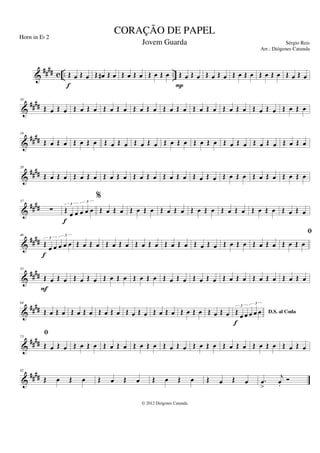 &
#### c .. ..
Œ œ Œ œ
f
Œ œ
# Œ œ Œ œ Œ œ Œ œ Œ œ Œ œ Œ œ
P
Œ œ Œ œ Œ œ Œ œ Œ œ Œ œ Œ œ Œ œ
&
####
10
Œ œ Œ œ Œ œ Œ œ Œ œ Œ œ Œ œ Œ œ Œ œ Œ œ Œ œ Œ œ Œ œ Œ œ Œ œ Œ œ Œ œ Œ œ
&
##
##
19
Œ œ Œ œ Œ œ Œ œ Œ œ Œ œ Œ œ Œ œ Œ œ Œ œ Œ œ Œ œ Œ œ Œ œ Œ œ Œ œ Œ œ Œ œ
&
##
##
28
Œ œ Œ œ Œ œ Œ œ Œ œ Œ œ Œ œ Œ œ Œ œ Œ œ Œ œ Œ œ Œ œ Œ œ Œ œ Œ œ Œ œ Œ œ
&
####
37
∑ Œ œ œ œ œ œ
3
3
f
%
Œ œ Œ œ Œ œ Œ œ Œ œ Œ œ Œ œ Œ œ Œ œ Œ œ Œ œ Œ œ Œ œ Œ œ
&
####
46
Œ
œ œ œ œ œ
3
3
f
Œ œ Œ œ Œ œ Œ œ Œ œ Œ œ Œ œ Œ œ Œ œ Œ œ Œ œ Œ œ Œ œ Œ œ Œ œ Œ œ
&
##
##
55
fi
Œ œ Œ œ
F
Œ œ Œ œ Œ œ Œ œ Œ œ Œ œ Œ œ Œ œ Œ œ Œ œ Œ œ Œ œ Œ œ Œ œ Œ œ Œ œ
&
####
64
Œ œ Œ œ Œ œ Œ œ Œ œ Œ œ Œ œ Œ œ Œ œ Œ œ Œ œ Œ œ Œ œ Œ œ D.S. al Coda
Œ œ œ œ œ œ
3
3
f
&
##
##
73
fi
Œ œ Œ œ Œ œ Œ œ Œ œ Œ œ Œ œ Œ œ Œ œ Œ œ Œ œ Œ œ Œ œ Œ œ Œ œ Œ œ Œ œ Œ œ
&
####
82
Œ œ Œ œ Œ œ Œ œ Œ œ Œ œ Œ œ Œ œ .
œ
>
j
œ
.
Ó
CORAÇÃO DE PAPEL
Sérgio Reis
© 2012 Diógenes Catunda
Horn in Eb 2
Jovem Guarda
Arr.: Diógenes Catunda
 