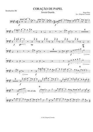 ? ### c .. ..
Œ
œ
. œ
. œ œ
. œ
f
œ œ œ ˙
Œ
œ
. œ
. œ œ
. œ œœœœ
Ó Œ‰
J
œ
. J
œ
. œ J
œ
f
œ œ
J
œ
. œ
J
œ
. œ œ
J
œ
. œ
J
œ œ œ œ œ ˙
? ##
#
9
Œ
œ
J
œ
# . œ J
œ œ œ J
œ
. œ
‰ .
˙ Œ .
˙ Œ ∑ Ó J
œ
. œ
J
œ ˙ Ó
4
? ###
20
Œ
œ̆
J
œ
. œ
>
J
œ
f ß
˙
Ó Œ
œ
>
J
œ
.
‰ Œ
P
Œ
œ
>
J
œ
.
‰ Œ Œ
œ
>
J
œ
.
‰ Œ Œ
œ
>
J
œ
.
‰ Œ Œ
œ
>
J
œ
.
‰ Œ .
˙ Œ
F
? ##
#
28
.
˙ Œ ∑ Ó J
œ
. œ
J
œ ˙ Ó
5
Œ J
œ œ
J
œ œ Œ
œ œ œ œ œ
3 3
f
%
w
? ###
40
Ó Œ œ
. w Ó Œ œ
. w w ∑ Œ œ œ œ œ œ
3 3
f
w
? ###
48
Ó J
œ
. œ
J
œ w ∑ Œ
œ
.
J
œ
# . œ
>
J
œ
n
f
œ œ
J
œ
. œ J
œ œ œ
J
œ
. œ
J
œ ˙ œ œ œ
3
fi
œ œ œ ˙
3
? ##
#
56 7
Œ
œ
>
J
œ
. œ
>
J
œ
.
f
J
œ œ
J
œ œ
Œ Œ
œ
>
J
œ
. œ
n>
J
œ
J
œ œ
J
œ ˙
Œ
œ
>
J
œ
. œ
>
J
œ
. œ œ
>
J
œ
. œ
>
J
œ
. œ œ
>
J
œ
. œ
>
J
œ
>
? ###
70
w
D.S. al Coda
Œœ œ œ œ œ
3 3
f
fi
œ œ œ ˙
3
˙ ˙
œ
œ
J
œ
. œ
J
œ ˙ œ œ œ
3
œ œ œ œ œ
3
˙
J
œ œ
J
œ
? ###
79
œ
œ
J
œ
. œ
J
œ œ œ
J
œ œ J
œ
J
œ œ
J
œ œ œ ˙ .
œ
J
œ œ
œ
J
œ œ
J
œ œ œ
J
œ œ J
œ
J
œ œ
J
œ ˙ .
œ
>
J
œ
.
Ó
CORAÇÃO DE PAPEL
Sérgio Reis
© 2012 Diógenes Catunda
Bombardino Bb
Jovem Guarda
Arr.: Diógenes Catunda
 