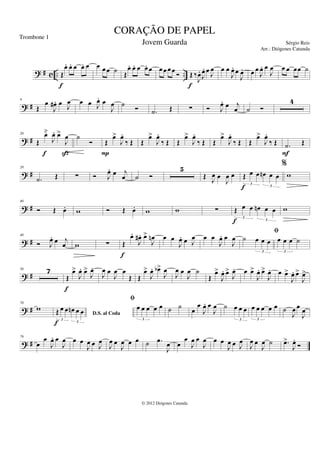 ? # c .. ..
Œ
œ
. œ
. œ œ
. œ
f
œ œ œ ˙ Œ
œ
. œ
. œ œ
. œ œ œ œ œ Ó Œ ‰
J
œ
.
J
œ
. œ J
œ
f
œ œ
J
œ
. œ
J
œ
. œ œ
J
œ
. œ
J
œ œ œ œœ ˙
? #
9
Œ
œ
J
œ
# . œ J
œ œ œ J
œ
. œ
J
œ ˙
Ó .
˙ Œ ∑ Ó J
œ
. œ j
œ ˙ Ó
4
? #
20
Œ
œ̆
J
œ
. œ
>
J
œ
f ß
˙
Ó Œ
œ
>
J
œ
.
‰ Œ
P
Œ
œ
>
J
œ
.
‰ Œ Œ
œ
>
J
œ
.
‰ Œ Œ
œ
>
J
œ
.
‰ Œ Œ
œ
>
J
œ
.
‰ Œ .
˙ Œ
F
? #
28
.
˙ Œ ∑ Ó J
œ
. œ j
œ ˙ Ó
5
Œ J
œ œ
J
œ œ Œ œ œ œ
n œ œ
3
3
f
%
w
? #
40
Ó Œ œ
. w Ó Œ œ
. w w ∑ Œ œ œ œ
n œ œ
3
3
f
w
? #
48
Ó J
œ
. œ j
œ w ∑ Œ
œ
.
J
œ
# . œ
>
J
œ
n
f
œ œ
J
œ
. œ J
œ œ œ
J
œ
. œ
J
œ ˙ œ œ œ
3
fi
œ œ œ ˙
3
? #
56 7
Œ
œ
>
J
œ
. œ
>
J
œ
.
f
J
œ œ
J
œ œ
Œ Œ
œ
>
J
œ
. œ
b>
J
œ
J
œ œ
J
œ ˙
Œ
œ
>
J
œ
. œ
>
J
œ
. œ œ
>
J
œ
. œ
>
J
œ
. œ œ
>
J
œ
. œ
>
J
œ
>
? #
70
w
D.S. al Coda
Œ œ œ œ
n œ œ
3
3
f
fi
œ œ œ œ œ
3
˙ ˙ œ
œ
J
œ
. œ
J
œ ˙ œ œ œ
3
œ œ œ œ œ
3
˙
J
œ œ
J
œ
? #
79
œ
œ
J
œ
. œ
J
œ œ œ
J
œ œ J
œ
J
œ œ
J
œ œ œ ˙ .
œ
J
œ œ
œ
J
œ œ
J
œ œ œ
J
œ œ J
œ
J
œ œ
J
œ ˙ .
œ
>
J
œ
.
Ó
CORAÇÃO DE PAPEL
Sérgio Reis
© 2012 Diógenes Catunda
Trombone 1
Jovem Guarda
Arr.: Diógenes Catunda
 