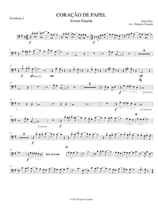 ? # c .. ..
Œ
œ
. œ
. œ œ
. œ
f
œ œ œ ˙ Œ
œ
. œ
. œ œ
. œ œ œ œ œ Ó Œ ‰
J
œ
.
J
œ
. œ J
œ
f
œ œ
J
œ
. œ
J
œ
. œ œ
J
œ
. œ
J
œ œ œ œœ ˙
? #
9
Œ
œ
J
œ
# . œ J
œ œ œ J
œ
. œ
J
œ ˙
Ó .
˙ Œ ∑ Ó J
œ
. œ j
œ ˙ Ó
4
? #
20
Œ œ̆
J
œ
. œ
>
J
œ
f ß
˙ Ó Œ œ
>
J
œ
.
‰ Œ
P
Œ œ
>
J
œ
.
‰ Œ Œ œ
>
J
œ
.
‰ Œ Œ œ
#>
J
œ
.
‰ Œ Œ œ
#>
J
œ
.
‰ Œ .
˙ Œ
F
? #
28
.
˙ Œ ∑ Ó J
œ
. œ j
œ ˙ Ó
5
Œ J
œ œ
J
œ œ Œ œ œ œ
n œ œ
3
3
f
%
w
? #
40
Ó Œ œ
. w Ó Œ œ
. w w ∑ Œ œ œ œ
n œ œ
3
3
f
w
? #
48
Ó J
œ
. œ j
œ w ∑ Œ
œ
.
J
œ
# . œ
>
J
œ
n
f
œ œ
J
œ
. œ J
œ œ œ
J
œ
. œ
J
œ ˙ œ œ œ
3
fi
œ œ œ ˙
3
? #
56 7
Œ
œ
>
J
œ
. œ
>
J
œ
.
f
J
œ œ
J
œ œ
Œ Œ
œ
>
J
œ
. œ
b>
J
œ
J
œ œ
J
œ ˙
Œ
œ
>
J
œ
. œ
>
J
œ
. œ œ
>
J
œ
. œ
>
J
œ
. œ œ
>
J
œ
. œ
>
J
œ
>
? #
70
w
D.S. al Coda
Œ œ œ œ
n œ œ
3
3
f
fi
œ œ œ ˙
3
˙ ˙ œ
œ
J
œ
. œ
J
œ ˙ œ œ œ
3
œ œ œ œ œ
3
˙
J
œ œ
J
œ
? #
79
œ
œ
J
œ
. œ
J
œ œ œ
J
œ œ J
œ
J
œ œ
J
œ œ œ ˙ .
œ
J
œ œ
œ
J
œ œ
J
œ œ œ
J
œ œ J
œ
J
œ œ
J
œ ˙ .
œ
>
J
œ
..
Ó
CORAÇÃO DE PAPEL
Sérgio Reis
© 2012 Diógenes Catunda
Trombone 2
Jovem Guarda
Arr.: Diógenes Catunda
 