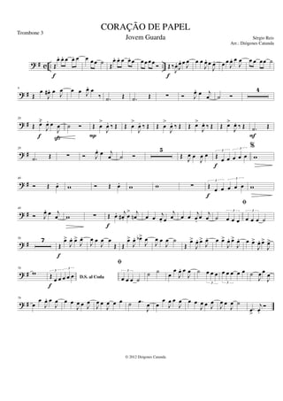 ? # c .. ..
Œ
œ
. œ
. œ œ
. œ
f
œ œ œ ˙ Œ
œ
. œ
. œ œ
. œ œ œ œ œ Ó Œ ‰
J
œ
.
J
œ
. œ J
œ
f
œ œ
J
œ
. œ
J
œ
. œ œ
J
œ
. œ
J
œ œ œ œœ ˙
? #
9
Œ
œ
J
œ
# . œ J
œ œ œ J
œ
. œ
‰ .
˙ Œ .
˙ Œ ∑ Ó J
œ
. œ j
œ ˙ Ó
4
? #
20
Œ œ̆
J
œ
. œ
J
œ
f ß
˙ Ó Œ œ
>
J
œ
. ‰ Œ
P
Œ œ
>
J
œ
. ‰ Œ Œ œ
>
J
œ
. ‰ Œ Œ œ
>
J
œ
. ‰ Œ Œ œ
>
J
œ
. ‰ Œ .
˙ Œ
F
? #
28
.
˙ Œ ∑ Ó J
œ
. œ j
œ ˙ Ó
5
Œ J
œ œ
J
œ œ Œ œ œ œ œ œ
3
3
f
%
w
? #
40
Ó Œ œ
. w Ó Œ œ
. w w ∑ Œ œ œ œ œ œ
3
3
f
w
? #
48
Ó J
œ
. œ j
œ w ∑ Œ œ
. j
œ
# . œ
> j
œ
n
f
œ œ
j
œ
. œ
j
œ œ œ j
œ
.
œ j
œ ˙ œ œ œ
3
fi
œ œ œ ˙
3
? #
56 7
Œ
œ
>
J
œ
. œ
>
J
œ
.
f
J
œ œ
J
œ œ
Œ Œ
œ
>
J
œ
. œ
b>
J
œ
J
œ œ
J
œ ˙
Œ
œ
>
J
œ
. œ
>
J
œ
. œ œ
>
J
œ
. œ
>
J
œ
. œ œ
>
J
œ
. œ
>
J
œ
>
? #
70
w
D.S. al Coda
Œ œ œ œ œ œ
3
3
f
fi
œ œ œ ˙
3
˙ ˙ œ
œ
J
œ
. œ
J
œ ˙ œ œ œ
3
œ œ œ œ œ
3
˙
J
œ œ
J
œ
? #
79
œ
œ
J
œ
. œ
J
œ œ œ
J
œ œ J
œ
J
œ œ
J
œ œ œ ˙ .
œ
J
œ œ
œ
J
œ œ
J
œ œ œ
J
œ œ J
œ
J
œ œ
J
œ ˙
.
œ
>
j
œ
..
Ó
CORAÇÃO DE PAPEL
Sérgio Reis
© 2012 Diógenes Catunda
Trombone 3
Jovem Guarda
Arr.: Diógenes Catunda
 