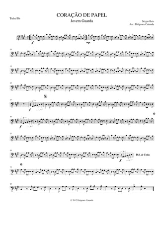 t ### c .. ..
œ‰J
œœœ‰
J
œ
f
œ
‰J
œœœ‰J
œ œ‰
J
œœœ‰J
œ œ‰
J
œœœ‰ j
œ
œ‰J
œœœ‰
J
œ
P
œ‰J
œœœ‰
J
œ œ‰ j
œ œœ‰J
œ œ‰ j
œ œœ‰J
œ œ‰J
œœœ‰ j
œ
t ##
#
10
œ‰J
œœœ‰
j
œ
œ
‰J
œœœ‰J
œ œ
‰J
œœœ‰J
œ œ‰
J
œ
œœ
‰J
œ
œ‰
J
œ
œœ
‰J
œ
œ‰
J
œ
œœ
‰J
œ
œ‰
J
œ
œœ
‰J
œ œ
‰J
œœœ‰J
œ œ‰
j
œ
œœ‰J
œ
t ###
19
œ‰
J
œœœ‰J
œ œ‰J
œ
œœ
‰J
œ œ‰J
œœœ‰J
œ œ‰J
œœœ‰J
œ œ‰ j
œ œœ‰J
œ œ‰ j
œ œœ‰J
œ œ‰J
œœœ‰ j
œ œ‰J
œœœ‰ j
œ
œ
‰J
œœœ‰J
œ
t ##
#
28
œ
‰J
œœœ‰J
œ œ‰
J
œ
œœ
‰J
œ
œ‰
J
œ
œœ
‰J
œ
œ‰
J
œ
œœ
‰J
œ
œ‰
J
œ
œœ
‰J
œ œ
‰J
œœœ‰J
œ œ‰
j
œ
œœ‰J
œ œ‰
J
œ
œœ
‰J
œ œ‰J
œ
œœ
‰J
œ
t ###
37
∑ Œ œ œ œ œ œ
3
3
f
%
œ ‰
J
œœœ‰J
œ œ ‰J
œœœ
‰J
œ
œ ‰
J
œ œœ‰J
œ œ ‰J
œœœ
‰J
œ
œ ‰
J
œœœ‰J
œ œ ‰J
œœœ
‰J
œ œ ‰J
œœœ‰J
œ
t ###
46
Œ œ œ œ œ œ
3
3
f
œ‰
J
œœœ‰J
œ œ‰
J
œœœ‰J
œ œ‰
J
œœœ‰J
œ œ‰
J
œœœ‰J
œ œ‰J
œœœ‰
J
œ œ‰ j
œ œœ‰J
œ œ‰
J
œœœ‰J
œ œ‰
J
œœœ
‰J
œ
t ##
#
55
fi
œ
‰J
œœœ‰J
œ œ
‰J
œœœ‰J
œ œ‰
j
œ
œœ‰J
œ
œ‰
j
œ
œœ‰J
œ œ‰J
œœœ‰
j
œ œ‰J
œœœ‰
j
œ
œ
‰J
œœœ‰J
œ œ
‰J
œœœ‰J
œ œ‰
J
œ
œœ
‰J
œ
t ###
64
œ‰
J
œœœ‰J
œ œ‰
J
œœœ‰J
œ œ‰
J
œœœ‰J
œ œ‰J
œœœ‰J
œ œ‰
J
œœœ‰J
œ œ‰J
œœœ
‰J
œ œ‰J
œœœ‰J
œ D.S. al Coda
Œœœœ œ œ
3
3
f
t ###
73
fi
œ‰J
œœœ‰J
œ œ‰ j
œ œœ‰J
œ œ‰
J
œœœ‰J
œ œ‰J
œ
œœ
‰J
œ œ‰J
œœœ‰J
œ œ‰ j
œ œœ‰J
œ œ‰
J
œœœ‰J
œ œ‰J
œ
œœ
‰J
œ œ‰J
œœœ‰J
œ
t ###
82
œ ‰ j
œ œ œ ‰ J
œ œ ‰
J
œ œ œ ‰ J
œ œ ‰
J
œ œ œ
‰ J
œ œ ‰ J
œ œ œ ‰
J
œ .
œ
>
J
œ
.
Ó
CORAÇÃO DE PAPEL
Sérgio Reis
© 2012 Diógenes Catunda
Tuba Bb
Jovem Guarda
Arr.: Diógenes Catunda
 