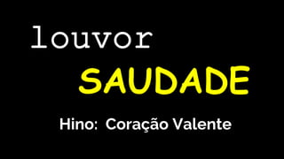 Hino: Coração Valente
louvor
SAUDADE
 