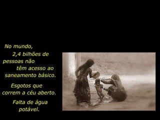 Esgotos que  correm a céu aberto.  No mundo,  2,4 bilhões de  pessoas não  têm acesso ao saneamento básico.  Falta de água potável.  