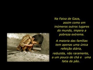 Na Faixa de Gaza,  assim como em inúmeros outros lugares do mundo, impera a pobreza extrema. A maioria das famílias tem apenas uma única refeição diária,  reduzida, não raramente,  a um pouco de chá e  uma fatia de pão.  
