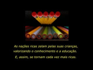 As nações ricas zelam pelas suas crianças,  valorizando o conhecimento e a educação.  E, assim, se tornam cada vez mais ricas. 