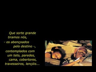 Que sorte grande tiramos nós,  - os abençoados  pelo destino -,  contemplados com  um teto, paredes,  cama, cobertores, travesseiros, lençóis...  