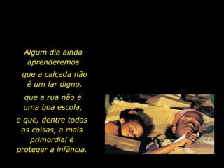 Algum dia ainda aprenderemos que a calçada não é um lar digno, que a rua não é uma boa escola, e que, dentre todas as coisas, a mais primordial é proteger a infância.  