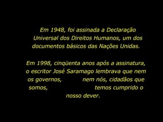 Em 1948, foi assinada a Declaração Universal dos Direitos Humanos, um dos documentos básicos das Nações Unidas.  Em 1998, cinqüenta anos após a assinatura, o escritor José Saramago lembrava que nem os governos,  nem nós, cidadãos que somos,  temos cumprido o nosso dever.  