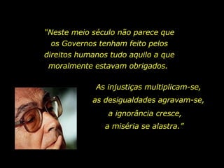 “ Neste meio século não parece que os Governos tenham feito pelos direitos humanos tudo aquilo a que moralmente estavam obrigados.  As injustiças multiplicam-se,  as desigualdades agravam-se,  a ignorância cresce,  a miséria se alastra.”  