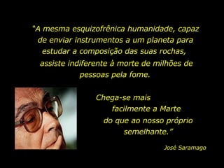 “ A mesma esquizofrênica humanidade, capaz de enviar instrumentos a um planeta para estudar a composição das suas rochas,  Chega-se mais  facilmente a Marte assiste indiferente à morte de milhões de pessoas pela fome.  José Saramago do que ao nosso próprio semelhante.” 